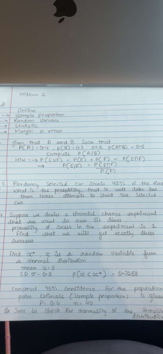 Midterm 2
Define
Sample proportion
Random Variable
Statistic
Margin of error
given that
PCA) = 04
Hint :
A and B
3. Randomly selected
what is.
find oc
probability of
find
Successes
and PCANB) = 0.5
Compute
P(A/B)
P (EUF) = P(E) + P(F) - P(ENE)
PCE/F) = PCENF)
P(F)
Starts 93%
the probability that it.
than three
attempts to Start the
Car
11. Suppose we devise a binomial chance experiment
that
tule
own
Six times.
do
Sucess in the
will
Construct
point
want
Be Sure to
that
a normal
P(B) = 0.3
mean u=3
SO 5-0.5
Such that
x is a
Car
random
distribution
of the time
take less
Selected
للنسا
experiment is 1
get exactly three
Variable from
= 0-7258
for the population.
is giver
P (oc (oc)
95% Confidence.
estimate (Sample proportion)
P= 0.4
n = 40
check for normality of the
Samplin
distribution