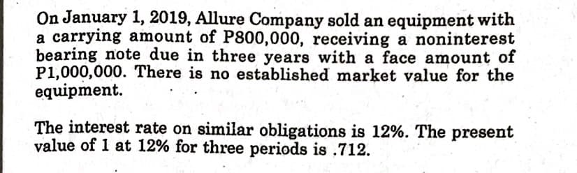 On January 1, 2019, Allure Company sold an equipment with
a carrying amount of P800,000, receiving a noninterest
bearing note due in three years with a face amount of
P1,000,000. There is no established market value for the
equipment.
The interest rate on similar obligations is 12%. The present
value of 1 at 12% for three periods is .712.
