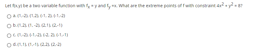 Let f(x,y) be a two variable function with fx = y and fy =x. What are the extreme points of f with constraint 4x2 + y? = 8?
О а. (1.-2), (1.2), (-1, 2), (-1,-2)
O b.(1,2), (1, -2), (2,1), (2.-1)
Ос. (1,-2), (-1,-2), (-2, 2), (-1,-1)
O d. (1,1), (1,-1), (2,2), (2,-2)
