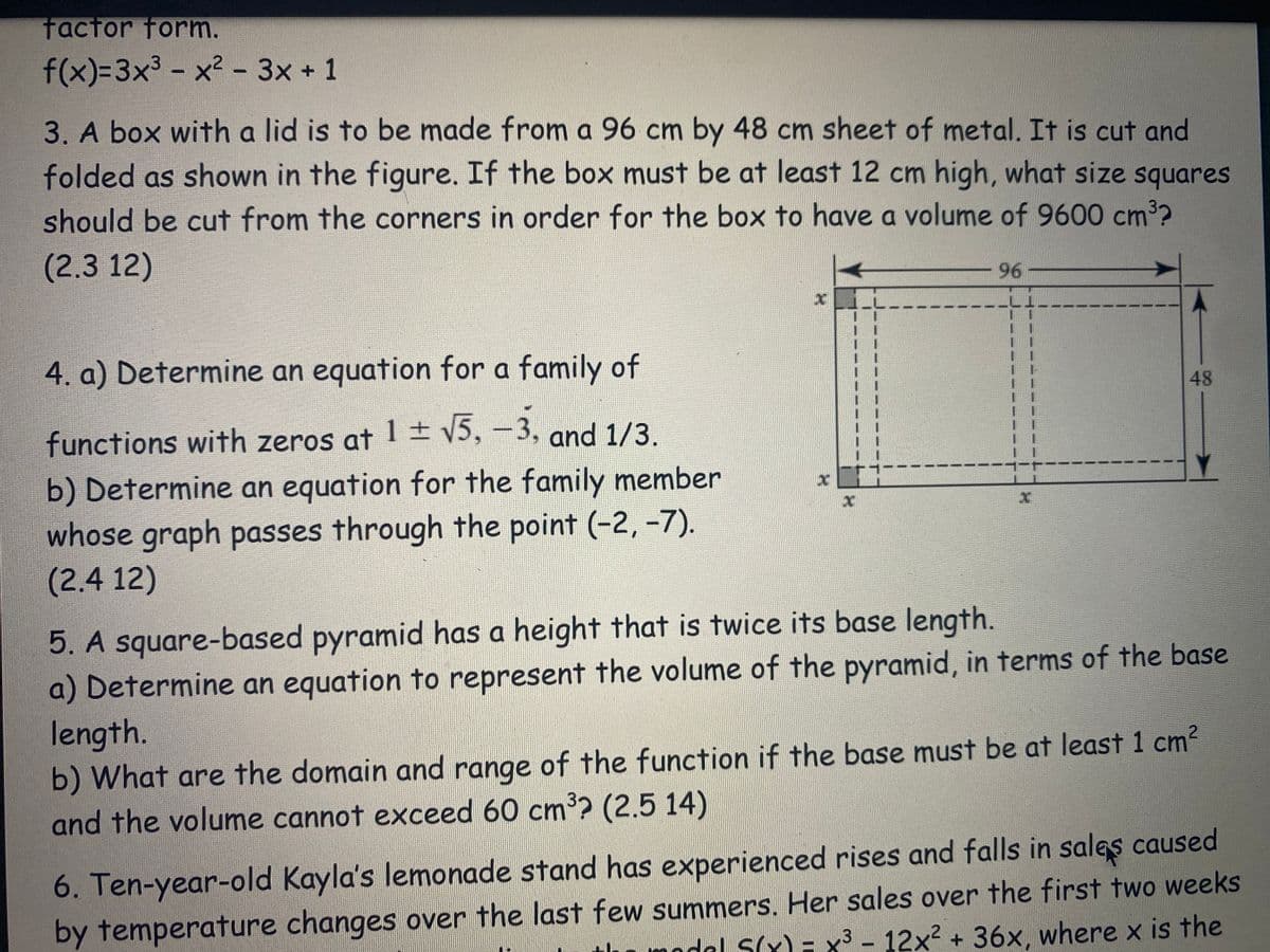 factor form.
f(x)=3x³ - x² - 3x + 1
3. A box with a lid is to be made from a 96 cm by 48 cm sheet of metal. It is cut and
folded as shown in the figure. If the box must be at least 12 cm high, what size squares
should be cut from the corners in order for the box to have a volume of 9600 cm³?
(2.3 12)
4. a) Determine an equation for a family of
functions with zeros at 1 ± √5, -3, and 1/3.
b) Determine an equation for the family member
whose graph passes through the point (-2,-7).
(2.4 12)
X
96
x
-
48
5. A square-based pyramid has a height that is twice its base length.
a) Determine an equation to represent the volume of the pyramid, in terms of the base
length.
b) What are the domain and range of the function if the base must be at least 1 cm²
and the volume cannot exceed 60 cm³? (2.5 14)
6. Ten-year-old Kayla's lemonade stand has experienced rises and falls in sales caused
by temperature changes over the last few summers. Her sales over the first two weeks
thu modal S(x) = x³ - 12x² + 36x, where x is the