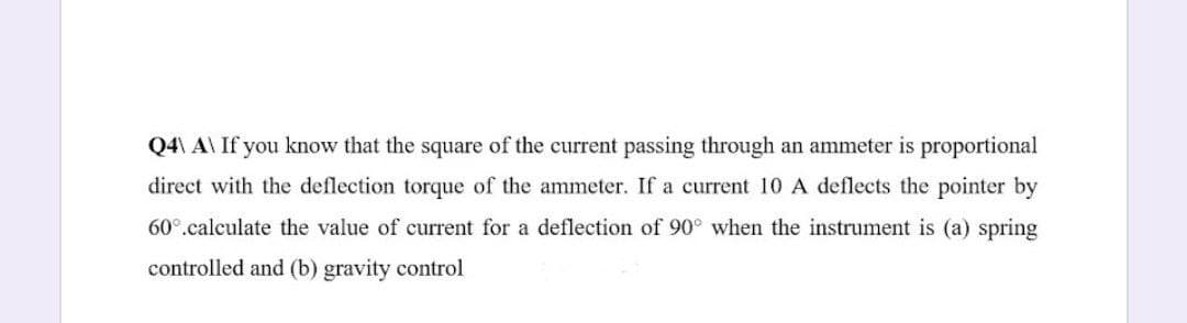 Q4\ A\ If you know that the square of the current passing through an ammeter is proportional
direct with the deflection torque of the ammeter. If a current 10 A deflects the pointer by
60°.calculate the value of current for a deflection of 90° when the instrument is (a) spring
controlled and (b) gravity control
