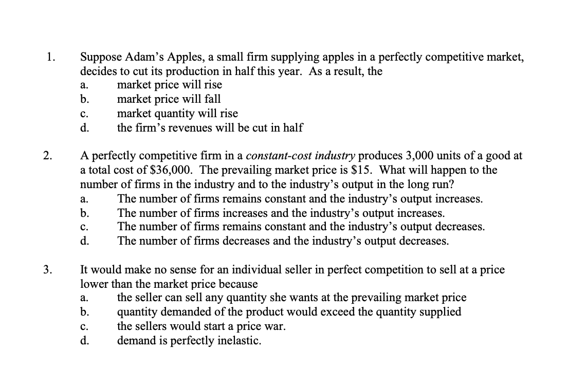 Suppose Adam's Apples, a small firm supplying apples in a perfectly competitive market,
decides to cut its production in half this year. As a result, the
1.
market price will rise
market price will fall
market quantity will rise
the firm's revenues will be cut in half
а.
b.
с.
d.
A perfectly competitive firm in a constant-cost industry produces 3,000 units of a good at
a total cost of $36,000. The prevailing market price is $15. What will happen to the
number of firms in the industry and to the industry's output in the long run?
The number of firms remains constant and the industry's output increases.
The number of firms increases and the industry's output increases.
The number of firms remains constant and the industry's output decreases.
The number of firms decreases and the industry's output decreases.
2.
а.
b.
с.
d.
It would make no sense for an individual seller in perfect competition to sell at a price
lower than the market price because
3.
the seller can sell any quantity she wants at the prevailing market price
quantity demanded of the product would exceed the quantity supplied
the sellers would start a price war.
demand is perfectly inelastic.
a.
b.
c.
d.
