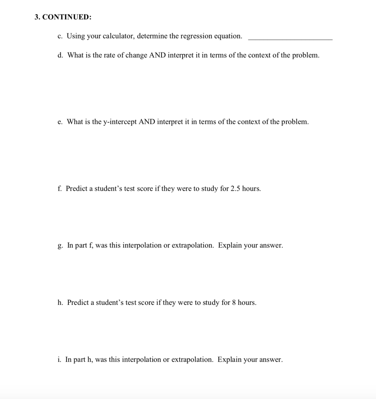 3. CONTINUED:
c. Using your calculator, determine the regression equation.
d. What is the rate of change AND interpret it in terms of the context of the problem.
e. What is the y-intercept AND interpret it in terms of the context of the problem.
f. Predict a student’s test score if they were to study for 2.5 hours.
g. In part f, was this interpolation or extrapolation. Explain your answer.
h. Predict a student’s test score if they were to study for 8 hours.
i. In part h, was this interpolation or extrapolation. Explain your answer.
