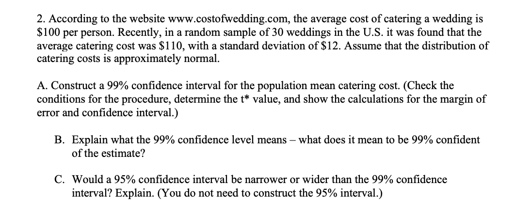 2. According to the website www.costofwedding.com, the average cost of catering a wedding is
$100 per person. Recently, in a random sample of 30 weddings in the U.S. it was found that the
average catering cost was $110, with a standard deviation of $12. Assume that the distribution of
catering costs is approximately normal.
A. Construct a 99% confidence interval for the population mean catering cost. (Check the
conditions for the procedure, determine the t* value, and show the calculations for the margin of
error and confidence interval.)
B. Explain what the 99% confidence level means – what does it mean to be 99% confident
of the estimate?
C. Would a 95% confidence interval be narrower or wider than the 99% confidence
interval? Explain. (You do not need to construct the 95% interval.)
