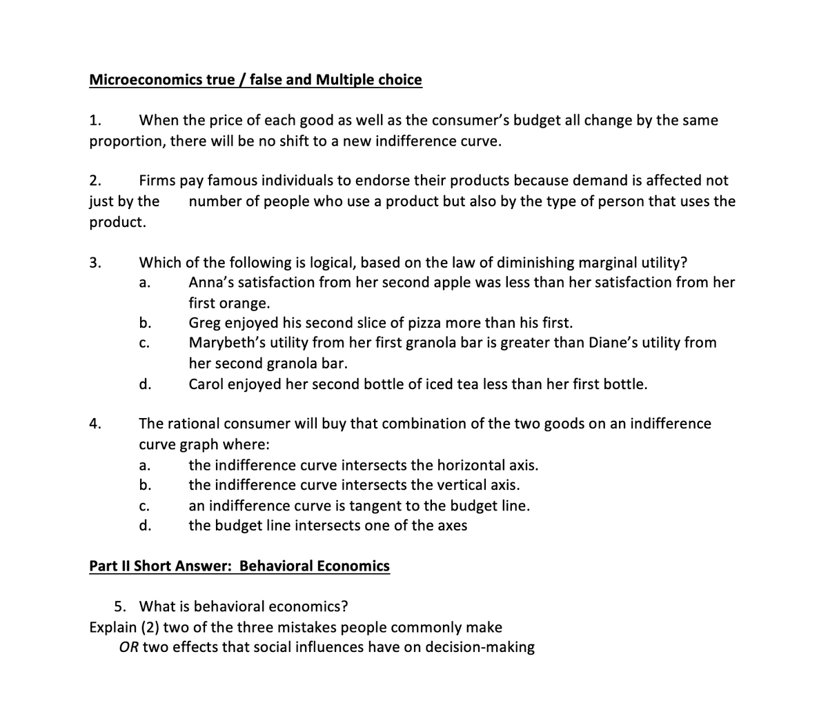 Microeconomics true / false and Multiple choice
1.
When the price of each good as well as the consumer's budget all change by the same
proportion, there will be no shift to a new indifference curve.
2.
Firms pay famous individuals to endorse their products because demand is affected not
just by the
product.
number of people who use a product but also by the type of person that uses the
3.
Which of the following is logical, based on the law of diminishing marginal utility?
а.
Anna's satisfaction from her second apple was less than her satisfaction from her
first orange.
Greg enjoyed his second slice of pizza more than his first.
Marybeth's utility from her first granola bar is greater than Diane's utility from
her second granola bar.
b.
с.
d.
Carol enjoyed her second bottle of iced tea less than her first bottle.
4.
The rational consumer will buy that combination of the two goods on an indifference
curve graph where:
а.
the indifference curve intersects the horizontal axis.
b.
the indifference curve intersects the vertical axis.
an indifference curve is tangent to the budget line.
the budget line intersects one of the axes
С.
d.
Part II Short Answer: Behavioral Economics
5. What is behavioral economics?
Explain (2) two of the three mistakes people commonly make
OR two effects that social influences have on decision-making

