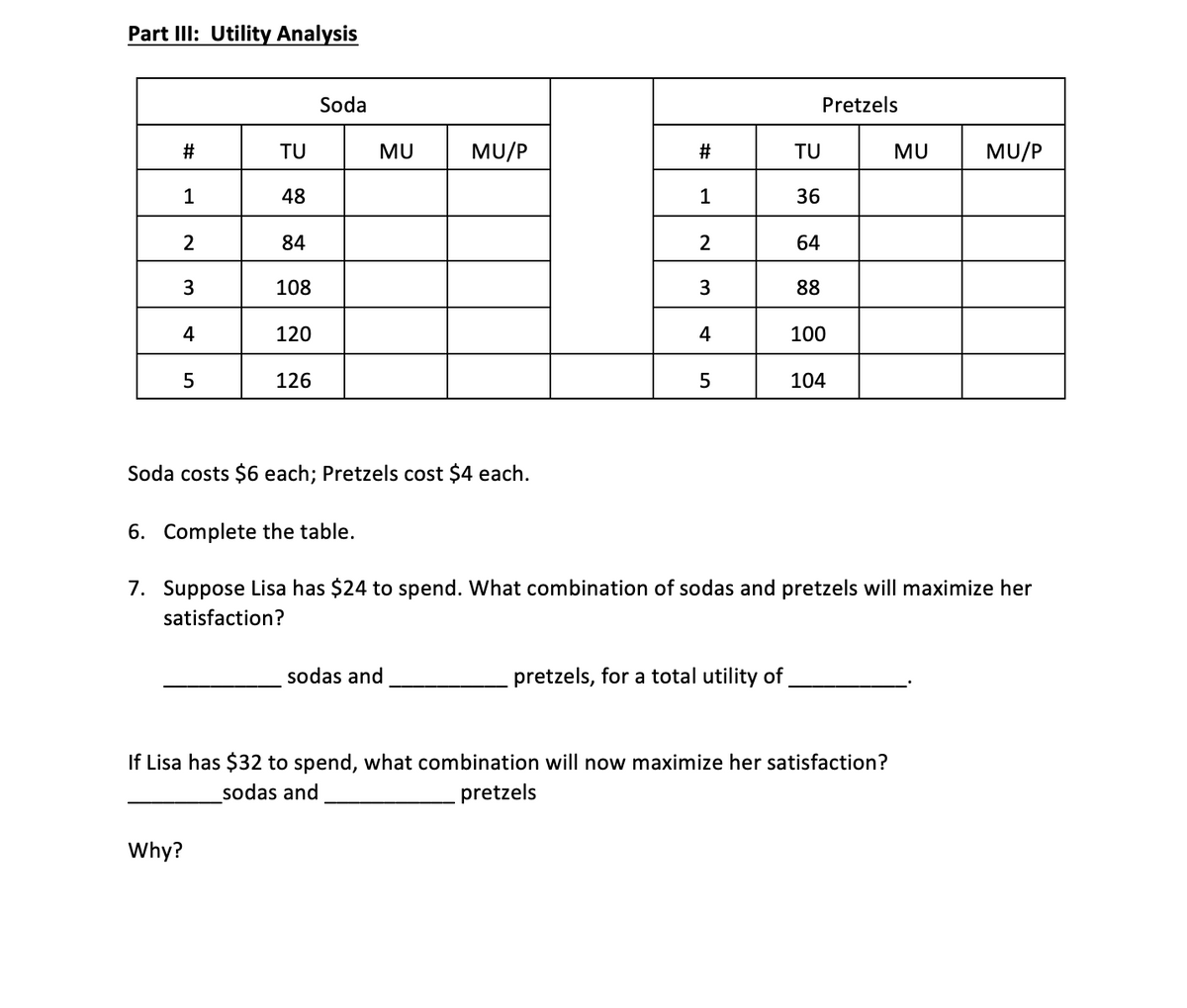 Part IlI: Utility Analysis
Soda
Pretzels
2#
TU
MU
MU/P
TU
MU
MU/P
1
48
1
36
84
64
3
108
88
4
120
4
100
126
104
Soda costs $6 each; Pretzels cost $4 each.
6. Complete the table.
7. Suppose Lisa has $24 to spend. What combination of sodas and pretzels will maximize her
satisfaction?
sodas and
pretzels, for a total utility of
If Lisa has $32 to spend, what combination will now maximize her satisfaction?
sodas and
pretzels
Why?
%23
3.
LO
