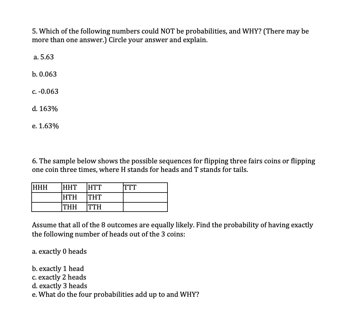 5. Which of the following numbers could NOT be probabilities, and WHY? (There may be
more than one answer.) Circle your answer and explain.
a. 5.63
b. 0.063
с. -0.063
d. 163%
e. 1.63%
6. The sample below shows the possible sequences for flipping three fairs coins or flipping
one coin three times, where H stands for heads and T stands for tails.
HHH
HHT
HTT
TTT
HTH
THT
THH
TTH
Assume that all of the 8 outcomes are equally likely. Find the probability of having exactly
the following number of heads out of the 3 coins:
a. exactly 0 heads
b. exactly 1 head
C. exactly 2 heads
d. exactly 3 heads
e. What do the four probabilities add up to and WHY?
