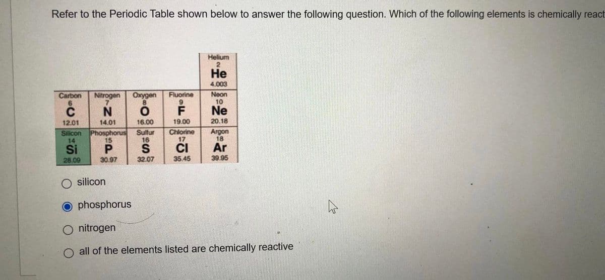 Refer to the Periodic Table shown below to answer the following question. Which of the following elements is chemically react
Helium
Не
4.003
Carbon
Nitrogen
Oxygen
8.
Fluorine
6.
Neon
10
N
Ne
12.01
14.01
16.00
19.00
20.18
Silicon
14
Phosphorus
15
Sulfur
16
S
Chlorine
17
Argon
18
CI
35.45
Si
P.
Ar
28.09
30.97
32.07
39.95
silicon
phosphorus
nitrogen
all of the elements listed are chemically reactive
