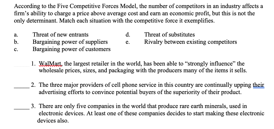 According to the Five Competitive Forces Model, the number of competitors in an industry affects a
firm's ability to charge a price above average cost and earn an economic profit, but this is not the
only determinant. Match each situation with the competitive force it exemplifies.
а.
Threat of new entrants
d.
Threat of substitutes
b.
Rivalry between existing competitors
Bargaining power of suppliers
Bargaining power of customers
е.
с.
1. WalMatt, the largest retailer in the world, has been able to "strongly influence" the
wholesale prices, sizes, and packaging with the producers many of the items it sells.
2. The three major providers of cell phone service in this country are continually upping their
advertising efforts to convince potential buyers of the superiority of their product.
3. There are only five companies in the world that produce rare earth minerals, used in
electronic devices. At least one of these companies decides to start making these electronic
devices also.
