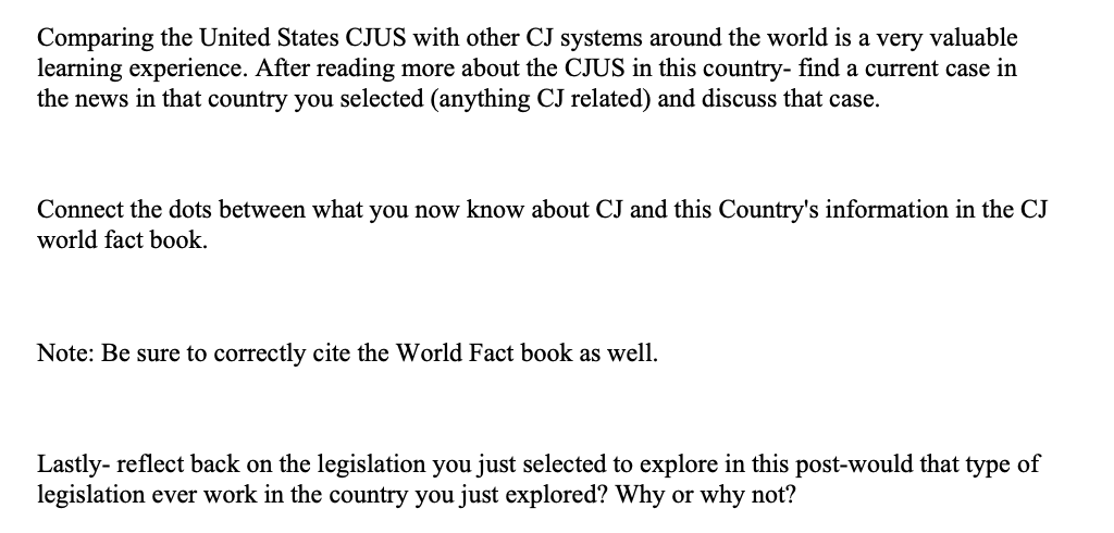 Comparing the United States CJUS with other CJ systems around the world is a very valuable
learning experience. After reading more about the CJUS in this country- find a current case in
the news in that country you selected (anything CJ related) and discuss that case.
Connect the dots between what you now know about CJ and this Country's information in the CJ
world fact book.
Note: Be sure to correctly cite the World Fact book as well.
Lastly- reflect back on the legislation you just selected to explore in this post-would that type of
legislation ever work in the country you just explored? Why or why not?
