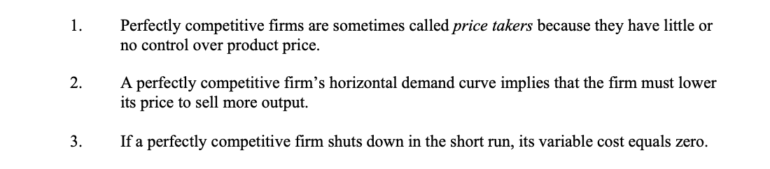 Perfectly competitive firms are sometimes called price takers because they have little or
no control over product price.
1.
A perfectly competitive firm's horizontal demand curve implies that the firm must lower
its price to sell more output.
2.
3.
If a perfectly competitive firm shuts down in the short run, its variable cost equals zero.
