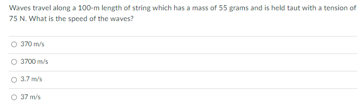 Waves travel along a 100-m length of string which has a mass of 55 grams and is held taut with a tension of
75 N. What is the speed of the waves?
O 370 m/s
3700 m/s
3.7 m/s
O 37 m/s
