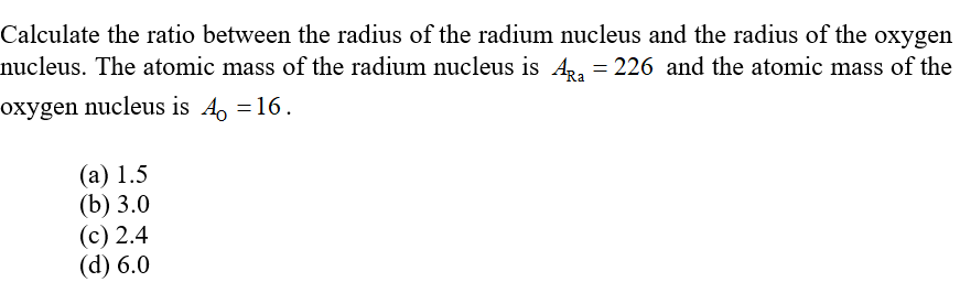 Calculate the ratio between the radius of the radium nucleus and the radius of the oxygen
nucleus. The atomic mass of the radium nucleus is A,, = 226 and the atomic mass of the
oxygen nucleus is A, =16.
(а) 1.5
(b) 3.0
(с) 2.4
(d) 6.0
