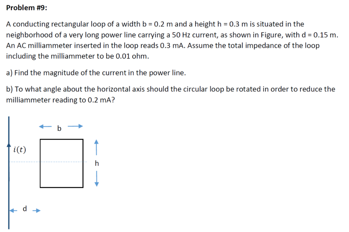 Problem #9:
A conducting rectangular loop of a width b = 0.2 m and a height h = 0.3 m is situated in the
neighborhood of a very long power line carrying a 50 Hz current, as shown in Figure, with d = 0.15 m.
An AC milliammeter inserted in the loop reads 0.3 mA. Assume the total impedance of the loop
including the milliammeter to be 0.01 ohm.
a) Find the magnitude of the current in the power line.
b) To what angle about the horizontal axis should the circular loop be rotated in order to reduce the
milliammeter reading to 0.2 mA?
b
i(t)
d
