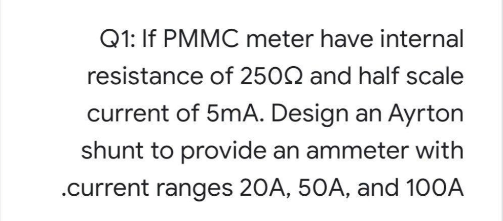 Q1: If PMMC meter have internal
resistance of 2502 and half scale
current of 5mA. Design an Ayrton
shunt to provide an ammeter with
.current ranges 20A, 50A, and 100A
