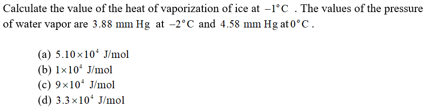 Calculate the value of the heat of vaporization of ice at -1°C . The values of the pressure
of water vapor are 3.88 mm Hg at -2°C and 4.58 mm Hg at 0°C.
(a) 5.10x104 J/mol
(b) 1x10* J/mol
(c) 9x10 J/mol
(d) 3.3 x10* J/mol
