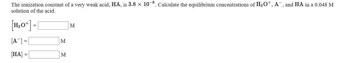 The ionization constant of a very weak acid, HA, is 3.8 x 108. Calculate the equilibrium concentrations of H3 O*, A¯, and HA in a 0.048 M
solution of the acid.
M
[A] =|
M
[HA]
M
