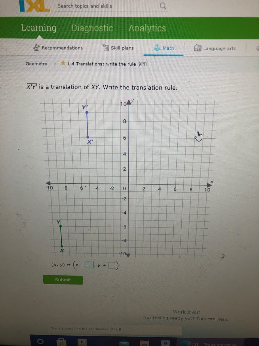 XL Search topics and skills
Learning
Diagnostic
Analytics
Recommendations
Skill plans
Math
Language arts
Geometry
* L.4 Translations: write the rule 9PR
X'Y' is a translation of XY. Write the translation rule.
104
Y'
6
X'
4
2
-10
-8
-6
-4
-2
4
6
8
10
-2
-4
Y
-6-
-8
-10
(х, у) -
Submit
Work it out
Not feeling ready yet? This can help:
Translations: find the coordinates (82) R
IXL
Translations: w
