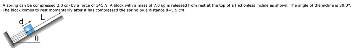 A spring can be compressed 2.0 cm by a force of 341 N. A block with a mass of 7.0 kg is released from rest at the top of a frictionless incline as shown. The angle of the incline is 30.0°.
The block comes to rest momentarily after it has compressed the spring by a distance d=5.5 cm.
L
0