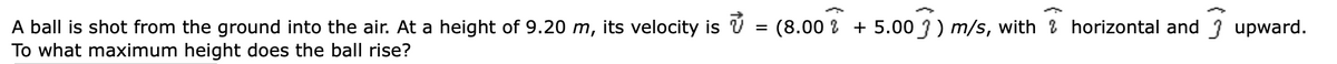 =
(8.00% + 5.00 ) m/s, with horizontal and upward.
A ball is shot from the ground into the air. At a height of 9.20 m, its velocity is
To what maximum height does the ball rise?