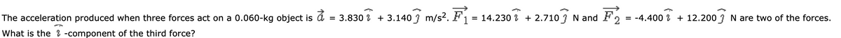 A
The acceleration produced when three forces act on a 0.060-kg object is a = 3.830 + 3.1403 m/s². F
1
= 14.230 % + 2.7103 N and F 2 = -4.400 + 12.200 N are two of the forces.
What is the & -component of the third force?