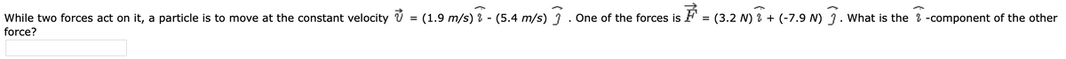 While two forces act on it, a particle is to move at the constant velocity V = (1.9 m/s) ? - (5.4 m/s) 3 . One of the forces is F = (3.2 N) % + (-7.9 N) 3. What is the 2 -component of the other
force?
