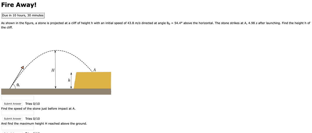Fire Away!
Due in 10 hours, 30 minutes
As shown in the figure, a stone is projected at a cliff of height h with an initial speed of 43.8 m/s directed at angle 0
= 54.4° above the horizontal. The stone strikes at A, 4.98 s after launching. Find the height h of
the cliff.
H
A
h
Submit Answer
Tries 0/10
Find the speed of the stone just before impact at A.
Submit Answer
Tries 0/10
And find the maximum height H reached above the ground.
