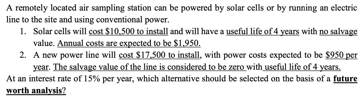 A remotely located air sampling station can be powered by solar cells or by running an electric
line to the site and using conventional power.
1. Solar cells will cost $10,500 to install and will have a useful life of 4 years with no salvage
value. Annual costs are expected to be $1,950.
2. A new power line will cost $17,500 to install, with power costs expected to be $950 per
year. The salvage value of the line is considered to be zero with useful life of 4 years.
At an interest rate of 15% per year, which alternative should be selected on the basis of a future
worth analysis?
