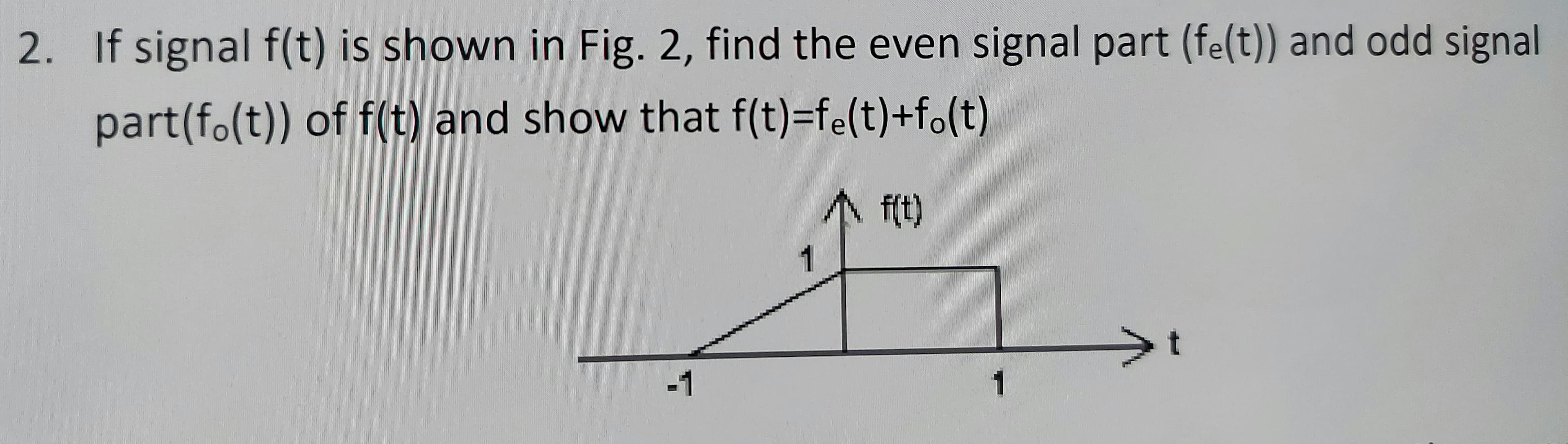 2. If signal f(t) is shown in Fig. 2, find the even signal part (fe(t)) and odd signal
part(fo(t)) of f(t) and show that f(t)=fe(t)+fo(t)
f(t)
1
-1
1
