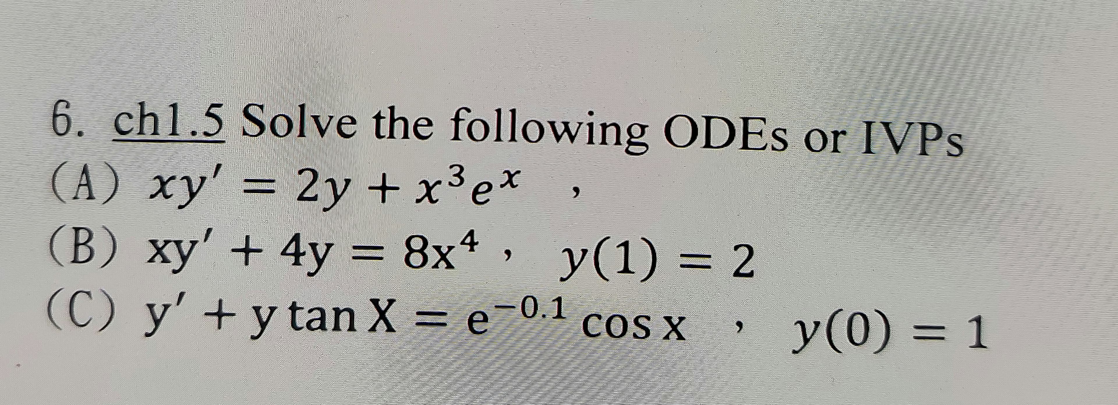 6. chl.5 Solve the following ODES or IVPS
(A) xy' = 2y + x³e*
2y+x³e*
(B) xy' + 4y = 8x*
y(1) 3 2
%3D
(C) y' +y tan X = e-01
y(0) = 1
COS X
