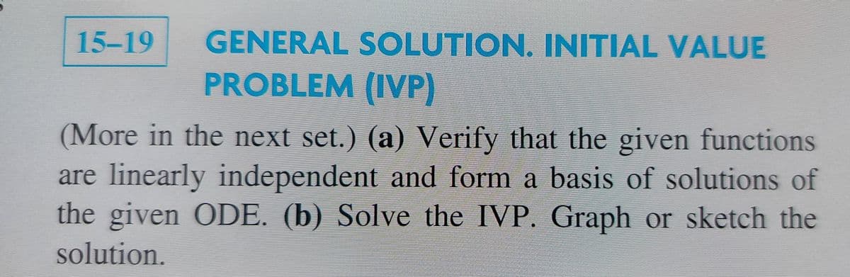 15-19
GENERAL SOLUTION. INITIAL VALUE
PROBLEM (IVP)
(More in the next set.) (a) Verify that the given functions
are linearly independent and form a basis of solutions of
the given ODE. (b) Solve the IVP. Graph or sketeh the
solution.
