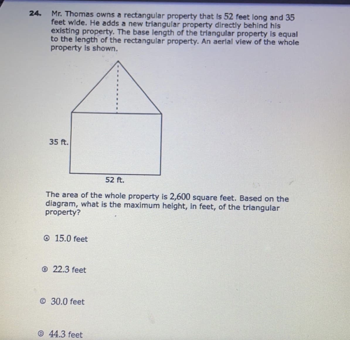 Mr. Thomas owns a rectangular property that Is 52 feet long and 35
feet wide. He adds a new triangular property directly behind his
existing property. The base length of the triangular property is equal
to the length of the rectangular property. An aerial view of the whole
property is shown.
24.
35 ft.
52 ft.
The area of the whole property is 2,600 square feet. Based on the
diagram, what is the maximum height, in feet, of the triangular
property?
@ 15.0 feet
© 22.3 feet
© 30.0 feet
© 44.3 feet
