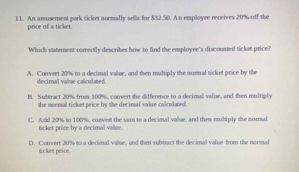 11. An amusement park ticket normally sells for $32.50. An employee receives 20% off the
price of a ticket.
Which statement correctly describes how to find the employee's discounted ticket price?
A. Convert 20% to a decimal value, and then multiply the nomal ticket price by the
decimal value calculated.
B. Subtract 20% from 100%, convert the difference to a decimal value, and then multiply
the normal ticket price by the decimal value calculated.
C. Add 20% to 100%, convert the sum to a decimal value, and then multiply the normal
ticket price by a decimal value.
D. Convert 20% to a decimal value, and then subtract the decimal value from the normal
ticket price.
