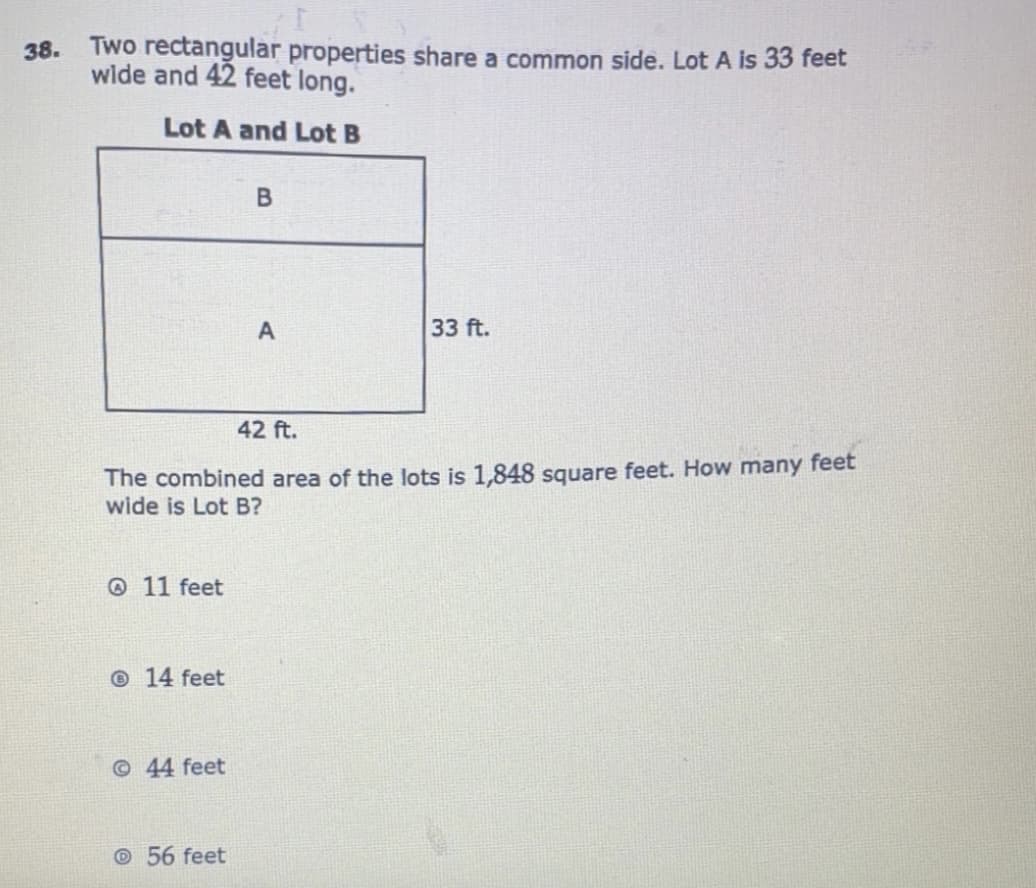 38.
Two rectangular properties share a common side. Lot A is 33 feet
wide and 42 feet long.
Lot A and Lot B
33 ft.
42 ft.
The combined area of the lots is 1,848 square feet. How many feet
wide is Lot B?
@ 11 feet
© 14 feet
©44 feet
©56 feet
