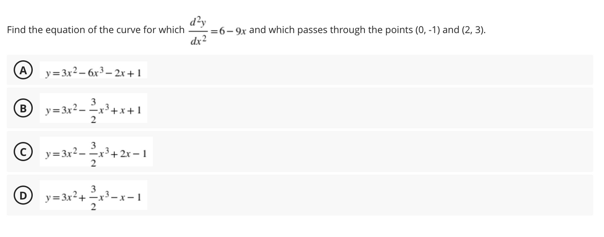 d²y
- =6- 9x and which passes through the points (0, -1) and (2, 3).
dx2
Find the equation of the curve for which
(A
y= 3x2 – 6x³ – 2x+1
B y= 3x2–
3
-x³+x+1
В
y=3x2- -x³ + 2x – 1
2
3
y=3x2+ -x3- x– 1
