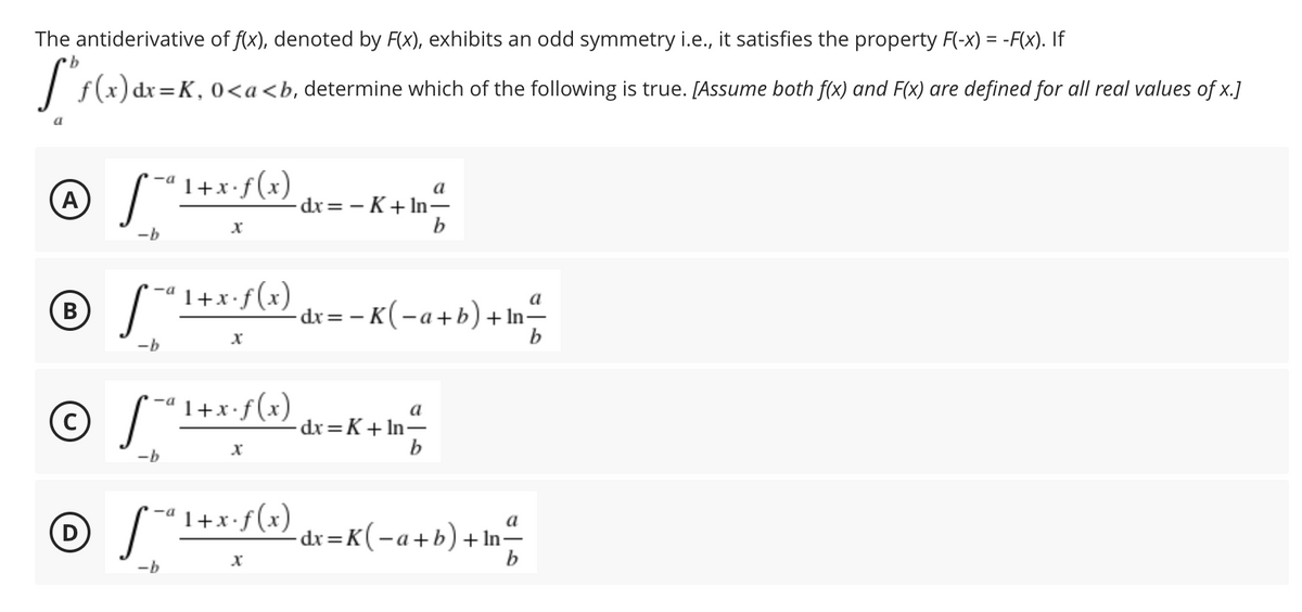 The antiderivative of f(x), denoted by F(x), exhibits an odd symmetry i.e., it satisfies the property F(-x) = -F(x). If
b.
| f(x) dr=K, 0<a<b, determine which of the following is true. [Assume both f(x) and F(x) are defined for all real values of x.]
%3D
ª 1+x•f(x)
-a
a
A
-dx= - K+ In-
b
-b
1+x•f(x)
a
-dr= – K(-a+b)+ In=
b
В
-b
1+x•f(x) dx=K+ In-
a
-b
1+x•f(x)
a
D
-dx =K(-a+b)+In-
-b
