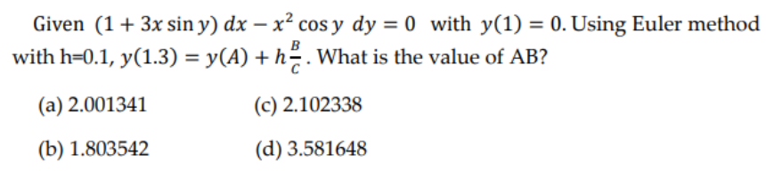 Given (1 + 3x sin y) dx - x² cos y dy=0 with y(1) = 0. Using Euler method
with h=0.1, y(1.3) = y(A) + h². What is the value of AB?
(a) 2.001341
(c) 2.102338
(b) 1.803542
(d) 3.581648