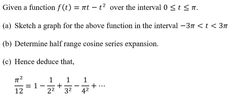 Given a function f (t) = nt – t² over the interval 0 <t < T.
|
(a) Sketch a graph for the above function in the interval-3n <t < 3T
(b) Determine half range cosine series expansion.
(c) Hence deduce that,
1
+
22
1
1
= 1
-
12
32
