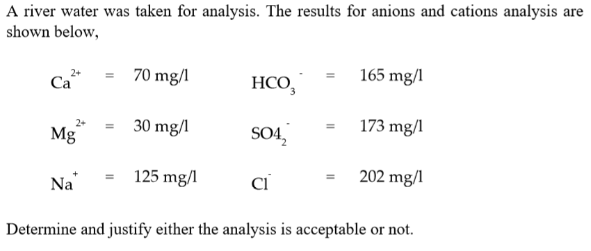 A river water was taken for analysis. The results for anions and cations analysis are
shown below,
165 mg/l
70 mg/l
HCO,
2+
Ca
Са
173 mg/l
30 mg/1
SO42
2+
Mg
202 mg/l
125 mg/l
ci
Na
Determine and justify either the analysis is acceptable or not.
II
II
II
