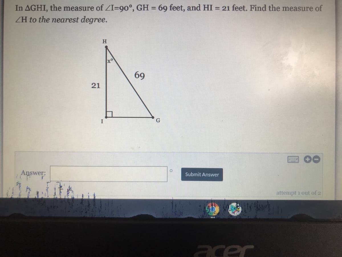 In AGHI, the measure of ZI=90°, GH = 69 feet, and HI
ZH to the nearest degree.
= 21 feet. Find the measure of
H
69
21
Answer:
Submit Answer
attempt 1 out of 2
acer
