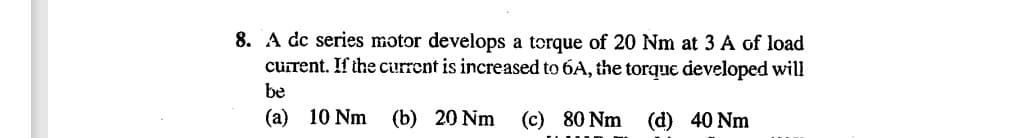 8. A dc series motor develops a torque of 20 Nm at 3 A of load
current. If the current is increased to 6A, the torque developed will
be
(a) 10 Nm (b) 20 Nm
(c) 80 Nm
(d) 40 Nm
