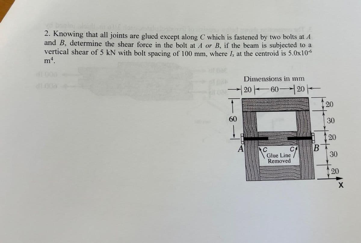 yo boninj doidi ar olle
2otala leal2
2. Knowing that all joints are glued except along C which is fastened by two bolts at A
and B, determine the shear force in the bolt at A or B, if the beam is subjected to a
vertical shear of 5 kN with bolt spacing of 100 mm, where Ix at the centroid is 5.0x10-6
mª.
di 000
↑
60
Dimensions in mm
2060-20
A
C
Glue Line
Removed
20
B
30
++
20
30
20
X