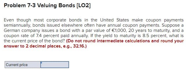 Problem 7-3 Valuing Bonds [LO2]
Even though most corporate bonds in the United States make coupon payments
semiannually, bonds issued elsewhere often have annual coupon payments. Suppose a
German company issues a bond with a par value of €1,000, 20 years to maturity, and a
coupon rate of 7.4 percent paid annually. If the yield to maturity is 8.5 percent, what is
the current price of the bond? (Do not round intermediate calculations and round your
answer to 2 decimal places, e.g., 32.16.)
Current price