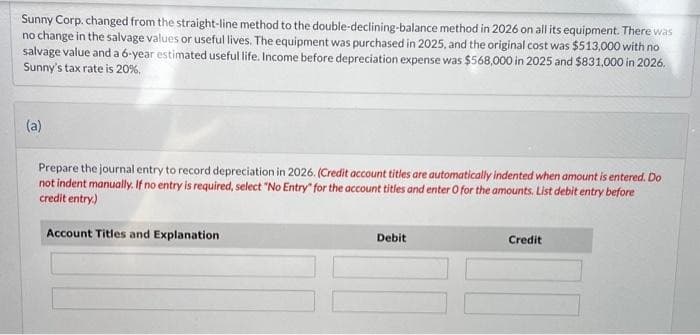 Sunny Corp. changed from the straight-line method to the double-declining-balance method in 2026 on all its equipment. There was
no change in the salvage values or useful lives. The equipment was purchased in 2025, and the original cost was $513,000 with no
salvage value and a 6-year estimated useful life. Income before depreciation expense was $568,000 in 2025 and $831,000 in 2026.
Sunny's tax rate is 20%.
(a)
Prepare the journal entry to record depreciation in 2026. (Credit account titles are automatically indented when amount is entered. Do
not indent manually. If no entry is required, select "No Entry for the account titles and enter O for the amounts. List debit entry before
credit entry)
Account Titles and Explanation
Debit
Credit