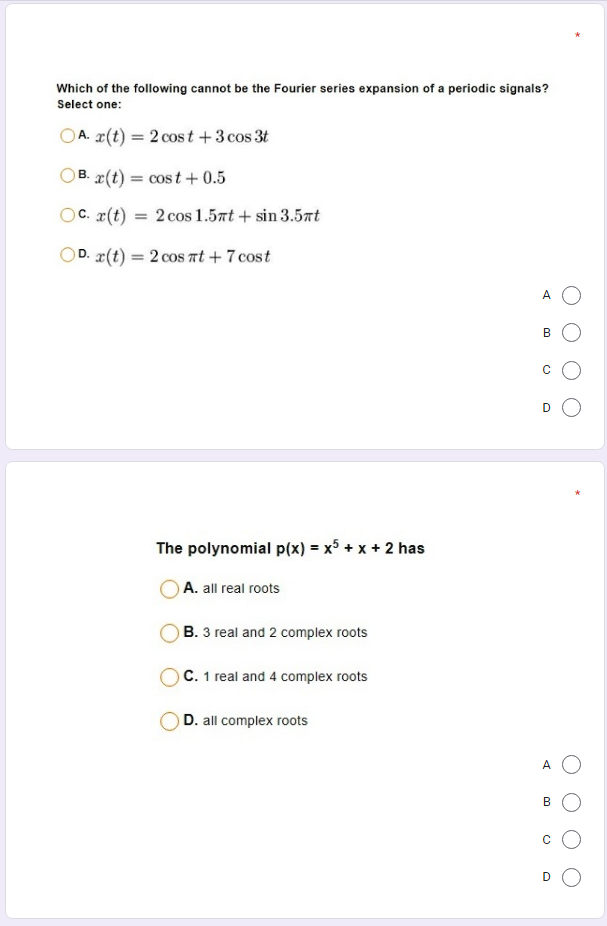 Which of the following cannot be the Fourier series expansion of a periodic signals?
Select one:
OA. (t) = 2 cos t +3 cos 3t
%3D
OB. æ(t) = cost + 0.5
В.
OC. r(t)
2 cos 1.5rt + sin 3.5rt
D. x(t) = 2 cos rt + 7 cost
%3D
A O
B
D
The polynomial p(x) = x5 + x + 2 has
A. all real roots
B. 3 real and 2 complex roots
O C. 1 real and 4 complex roots
D. all complex roots
A O
B
C
