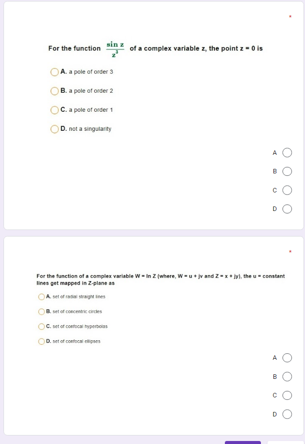 sin z
of a complex variable z, the point z = 0 is
For the function
A. a pole of order 3
B. a pole of order 2
C. a pole of order 1
D. not a singularity
A O
В
D
For the function of a complex variable W = In Z (where, W = u + jv and Z = x + jy), the u = constant
lines get mapped in Z-plane as
A. set of radial straight lines
B. set of concentric circles
C. set of confocal hyperbolas
D. set of confocal ellipses
A
B
