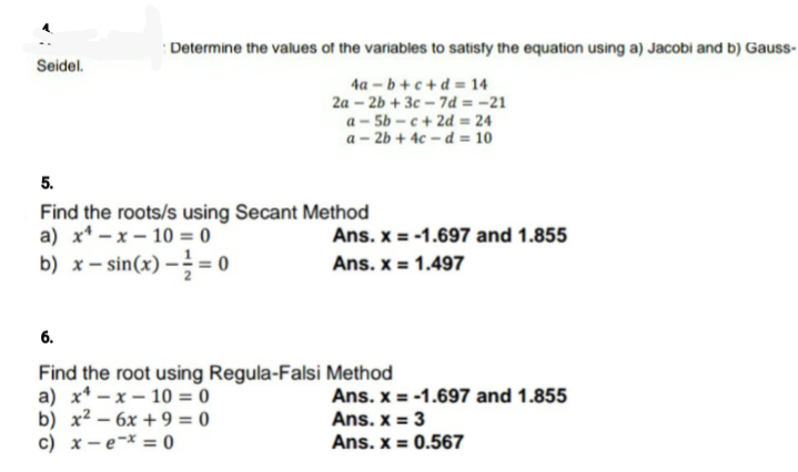 Determine the values of the variables to satisty the equation using a) Jacobi and b) Gauss-
Seidel.
4a – b + c + d = 14
2a – 2b + 3c – 7d = -21
a - 5b – c + 2d = 24
a – 2b + 4c – d = 10
5.
Find the roots/s using Secant Method
a) x* – x – 10 = 0
b) x- sin(x) –= 0
Ans. x = -1.697 and 1.855
Ans. x = 1.497
6.
Find the root using Regula-Falsi Method
а) х* — х — 10 %3D 0
b) x² – 6x + 9 = 0
c) x – e¬x = 0
Ans. x = -1.697 and 1.855
Ans. x = 3
Ans. x = 0.567
