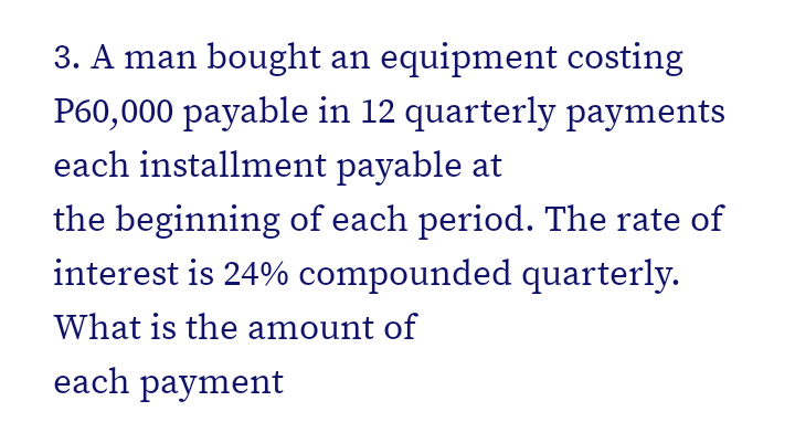 3. A man bought an equipment costing
P60,000 payable in 12 quarterly payments
each installment payable at
the beginning of each period. The rate of
interest is 24% compounded quarterly.
What is the amount of
each payment
