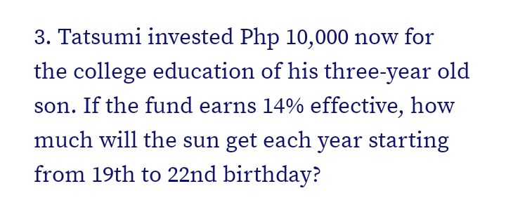 3. Tatsumi invested Php 10,000 now for
the college education of his three-year old
son. If the fund earns 14% effective, how
much will the sun get each year starting
from 19th to 22nd birthday?
