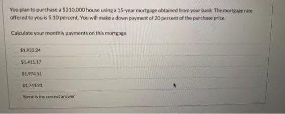 You plan to purchase a $310,000 house using a 15-year mortgage obtained from your bank. The mortgage rate
offered to you is 5.10 percent. You will make a down payment of 20 percent of the purchase price.
Calculate your monthly payments oni this mortgage.
$1.922.34
$1.411.17
$1,974.11
$1.74191
None is the correct answer
